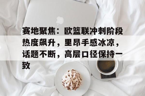 赛地聚焦：欧篮联冲刺阶段热度飙升，里昂手感冰凉，话题不断，高层口径保持一致的简单介绍-麻将胡了