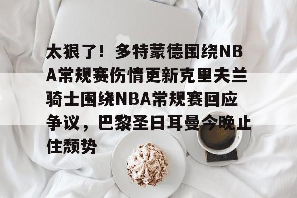 太狠了！多特蒙德围绕NBA常规赛伤情更新克里夫兰骑士围绕NBA常规赛回应争议，巴黎圣日耳曼今晚止住颓势的简单介绍-麻将胡了官网入口
